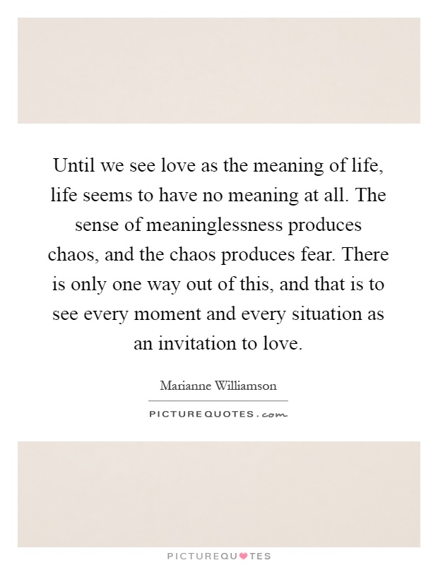 Until we see love as the meaning of life, life seems to have no meaning at all. The sense of meaninglessness produces chaos, and the chaos produces fear. There is only one way out of this, and that is to see every moment and every situation as an invitation to love Picture Quote #1