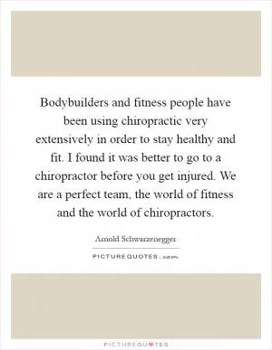 Bodybuilders and fitness people have been using chiropractic very extensively in order to stay healthy and fit. I found it was better to go to a chiropractor before you get injured. We are a perfect team, the world of fitness and the world of chiropractors Picture Quote #1