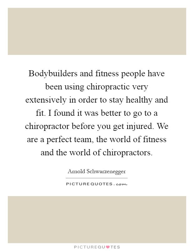 Bodybuilders and fitness people have been using chiropractic very extensively in order to stay healthy and fit. I found it was better to go to a chiropractor before you get injured. We are a perfect team, the world of fitness and the world of chiropractors Picture Quote #1