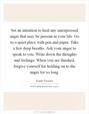 Set an intention to heal any unexpressed anger that may be present in your life. Go to a quiet place with pen and paper. Take a few deep breaths. Ask your anger to speak to you. Write down the thoughts and feelings. When you are finished, forgive yourself for holding on to the anger for so long Picture Quote #1