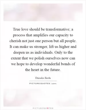 True love should be transformative; a process that amplifies our capacity to cherish not just one person but all people. It can make us stronger, lift us higher and deepen us as individuals. Only to the extent that we polish ourselves now can we hope to develop wonderful bonds of the heart in the future Picture Quote #1