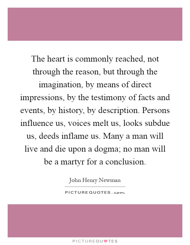 The heart is commonly reached, not through the reason, but through the imagination, by means of direct impressions, by the testimony of facts and events, by history, by description. Persons influence us, voices melt us, looks subdue us, deeds inflame us. Many a man will live and die upon a dogma; no man will be a martyr for a conclusion Picture Quote #1