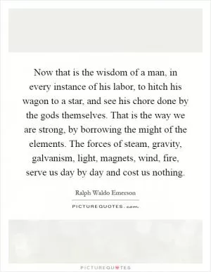 Now that is the wisdom of a man, in every instance of his labor, to hitch his wagon to a star, and see his chore done by the gods themselves. That is the way we are strong, by borrowing the might of the elements. The forces of steam, gravity, galvanism, light, magnets, wind, fire, serve us day by day and cost us nothing Picture Quote #1