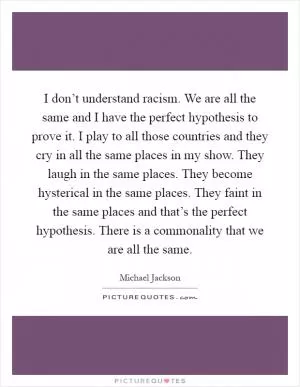 I don’t understand racism. We are all the same and I have the perfect hypothesis to prove it. I play to all those countries and they cry in all the same places in my show. They laugh in the same places. They become hysterical in the same places. They faint in the same places and that’s the perfect hypothesis. There is a commonality that we are all the same Picture Quote #1