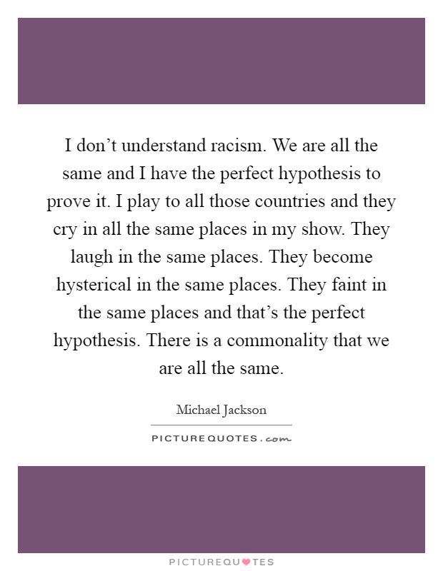 I don't understand racism. We are all the same and I have the perfect hypothesis to prove it. I play to all those countries and they cry in all the same places in my show. They laugh in the same places. They become hysterical in the same places. They faint in the same places and that's the perfect hypothesis. There is a commonality that we are all the same Picture Quote #1