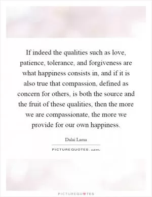 If indeed the qualities such as love, patience, tolerance, and forgiveness are what happiness consists in, and if it is also true that compassion, defined as concern for others, is both the source and the fruit of these qualities, then the more we are compassionate, the more we provide for our own happiness Picture Quote #1