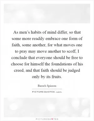 As men’s habits of mind differ, so that some more readily embrace one form of faith, some another, for what moves one to pray may move another to scoff, I conclude that everyone should be free to choose for himself the foundations of his creed, and that faith should be judged only by its fruits Picture Quote #1