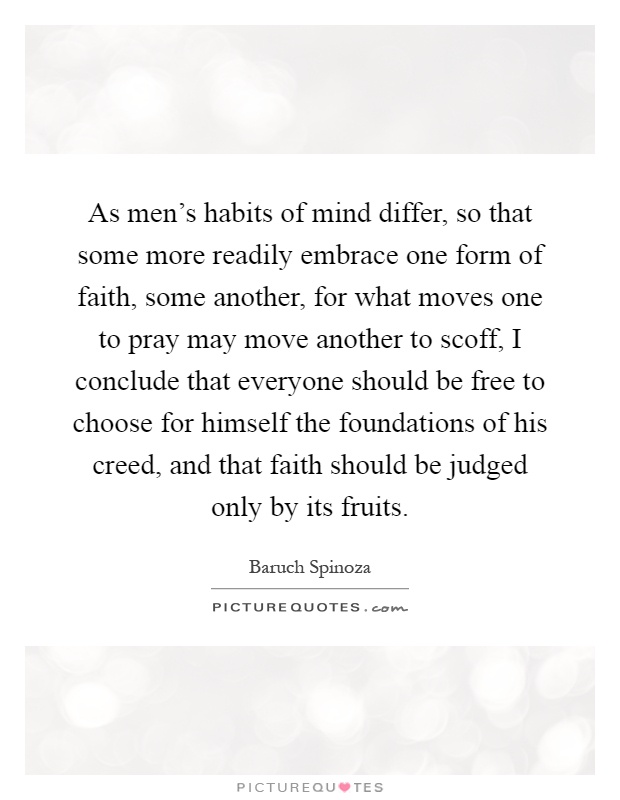 As men's habits of mind differ, so that some more readily embrace one form of faith, some another, for what moves one to pray may move another to scoff, I conclude that everyone should be free to choose for himself the foundations of his creed, and that faith should be judged only by its fruits Picture Quote #1