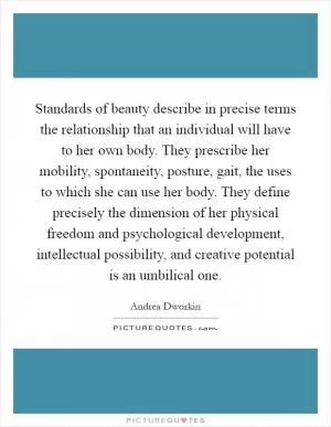 Standards of beauty describe in precise terms the relationship that an individual will have to her own body. They prescribe her mobility, spontaneity, posture, gait, the uses to which she can use her body. They define precisely the dimension of her physical freedom and psychological development, intellectual possibility, and creative potential is an umbilical one Picture Quote #1