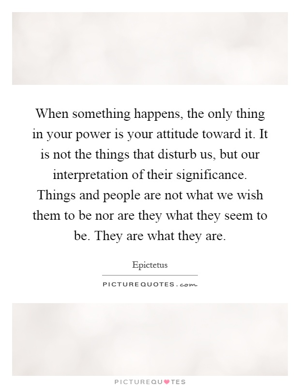 When something happens, the only thing in your power is your attitude toward it. It is not the things that disturb us, but our interpretation of their significance. Things and people are not what we wish them to be nor are they what they seem to be. They are what they are Picture Quote #1