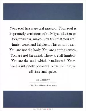 Your soul has a special mission. Your soul is supremely conscious of it. Maya, illusion or forgetfulness, makes you feel that you are finite, weak and helpless. This is not true. You are not the body. You are not the senses. You are not the mind. These are all limited. You are the soul, which is unlimited. Your soul is infinitely powerful. Your soul defies all time and space Picture Quote #1