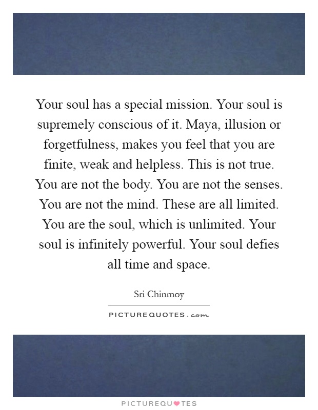 Your soul has a special mission. Your soul is supremely conscious of it. Maya, illusion or forgetfulness, makes you feel that you are finite, weak and helpless. This is not true. You are not the body. You are not the senses. You are not the mind. These are all limited. You are the soul, which is unlimited. Your soul is infinitely powerful. Your soul defies all time and space Picture Quote #1