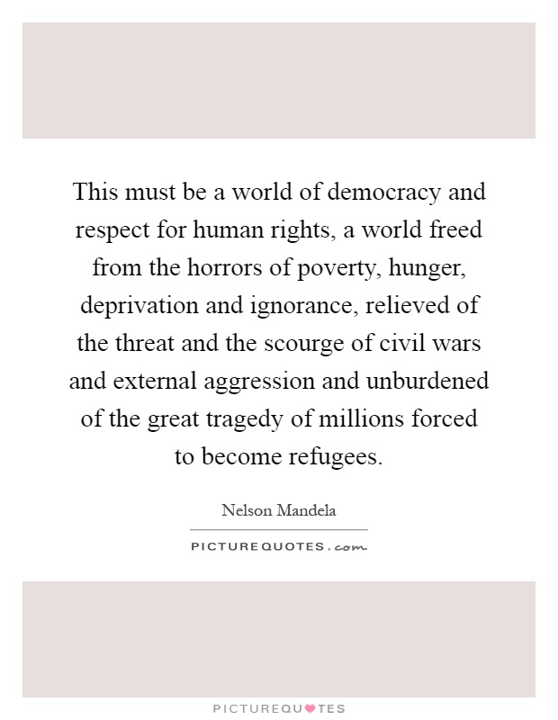 This must be a world of democracy and respect for human rights, a world freed from the horrors of poverty, hunger, deprivation and ignorance, relieved of the threat and the scourge of civil wars and external aggression and unburdened of the great tragedy of millions forced to become refugees Picture Quote #1