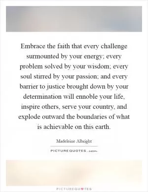 Embrace the faith that every challenge surmounted by your energy; every problem solved by your wisdom; every soul stirred by your passion; and every barrier to justice brought down by your determination will ennoble your life, inspire others, serve your country, and explode outward the boundaries of what is achievable on this earth Picture Quote #1