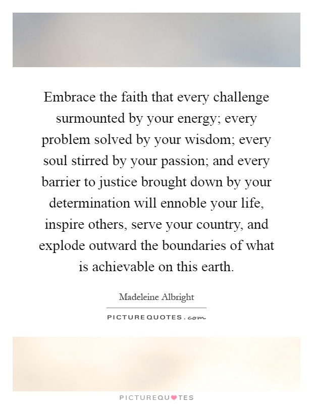Embrace the faith that every challenge surmounted by your energy; every problem solved by your wisdom; every soul stirred by your passion; and every barrier to justice brought down by your determination will ennoble your life, inspire others, serve your country, and explode outward the boundaries of what is achievable on this earth Picture Quote #1