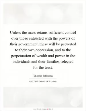 Unless the mass retains sufficient control over those entrusted with the powers of their government, these will be perverted to their own oppression, and to the perpetuation of wealth and power in the individuals and their families selected for the trust Picture Quote #1