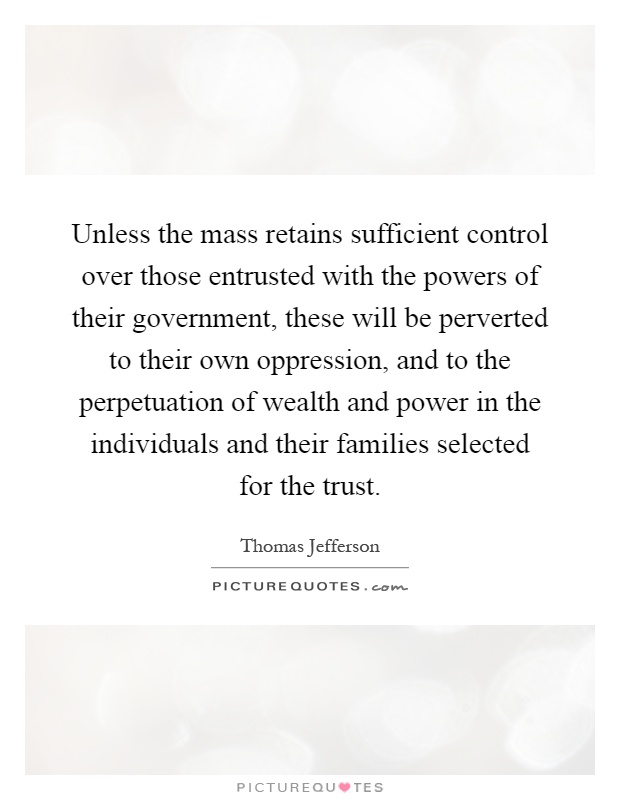 Unless the mass retains sufficient control over those entrusted with the powers of their government, these will be perverted to their own oppression, and to the perpetuation of wealth and power in the individuals and their families selected for the trust Picture Quote #1
