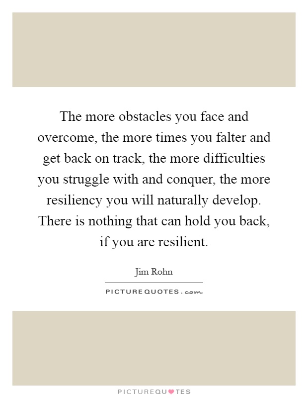The more obstacles you face and overcome, the more times you falter and get back on track, the more difficulties you struggle with and conquer, the more resiliency you will naturally develop. There is nothing that can hold you back, if you are resilient Picture Quote #1
