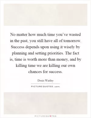 No matter how much time you’ve wasted in the past, you still have all of tomorrow. Success depends upon using it wisely by planning and setting priorities. The fact is, time is worth more than money, and by killing time we are killing our own chances for success Picture Quote #1