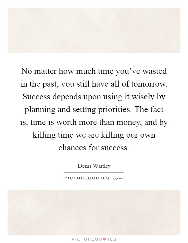 No matter how much time you've wasted in the past, you still have all of tomorrow. Success depends upon using it wisely by planning and setting priorities. The fact is, time is worth more than money, and by killing time we are killing our own chances for success Picture Quote #1