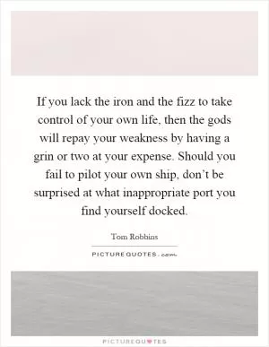 If you lack the iron and the fizz to take control of your own life, then the gods will repay your weakness by having a grin or two at your expense. Should you fail to pilot your own ship, don’t be surprised at what inappropriate port you find yourself docked Picture Quote #1