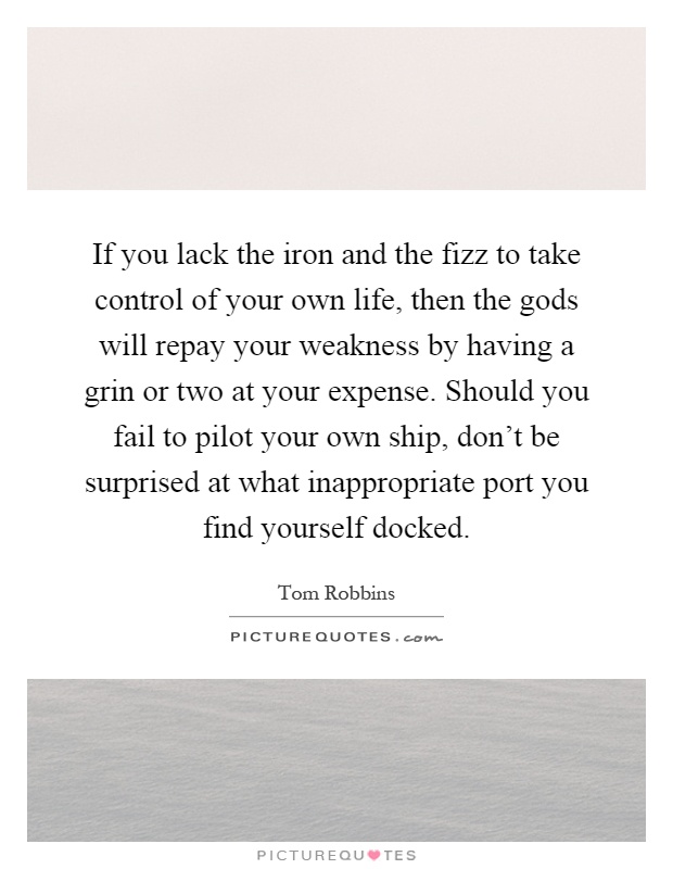 If you lack the iron and the fizz to take control of your own life, then the gods will repay your weakness by having a grin or two at your expense. Should you fail to pilot your own ship, don't be surprised at what inappropriate port you find yourself docked Picture Quote #1