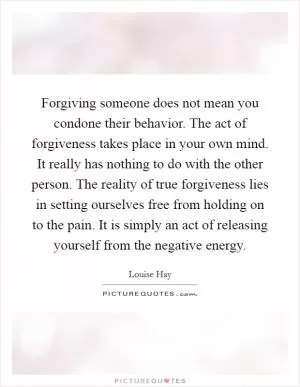 Forgiving someone does not mean you condone their behavior. The act of forgiveness takes place in your own mind. It really has nothing to do with the other person. The reality of true forgiveness lies in setting ourselves free from holding on to the pain. It is simply an act of releasing yourself from the negative energy Picture Quote #1