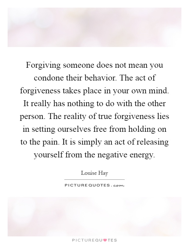 Forgiving someone does not mean you condone their behavior. The act of forgiveness takes place in your own mind. It really has nothing to do with the other person. The reality of true forgiveness lies in setting ourselves free from holding on to the pain. It is simply an act of releasing yourself from the negative energy Picture Quote #1