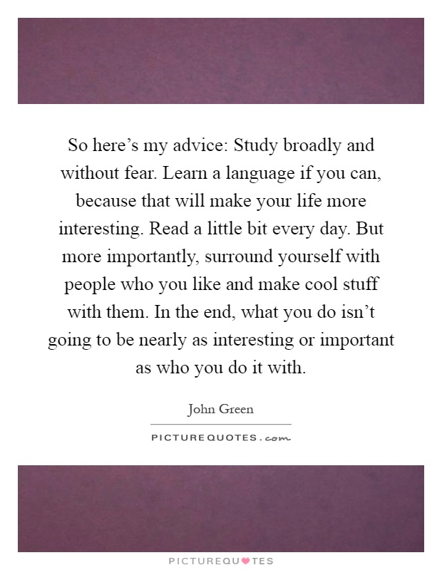 So here's my advice: Study broadly and without fear. Learn a language if you can, because that will make your life more interesting. Read a little bit every day. But more importantly, surround yourself with people who you like and make cool stuff with them. In the end, what you do isn't going to be nearly as interesting or important as who you do it with Picture Quote #1