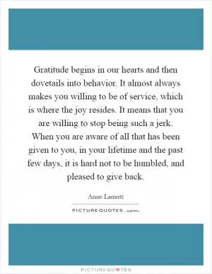 Gratitude begins in our hearts and then dovetails into behavior. It almost always makes you willing to be of service, which is where the joy resides. It means that you are willing to stop being such a jerk. When you are aware of all that has been given to you, in your lifetime and the past few days, it is hard not to be humbled, and pleased to give back Picture Quote #1