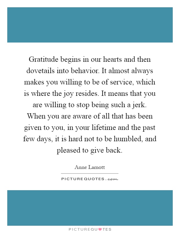 Gratitude begins in our hearts and then dovetails into behavior. It almost always makes you willing to be of service, which is where the joy resides. It means that you are willing to stop being such a jerk. When you are aware of all that has been given to you, in your lifetime and the past few days, it is hard not to be humbled, and pleased to give back Picture Quote #1