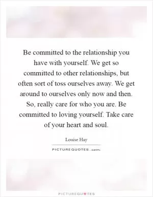 Be committed to the relationship you have with yourself. We get so committed to other relationships, but often sort of toss ourselves away. We get around to ourselves only now and then. So, really care for who you are. Be committed to loving yourself. Take care of your heart and soul Picture Quote #1