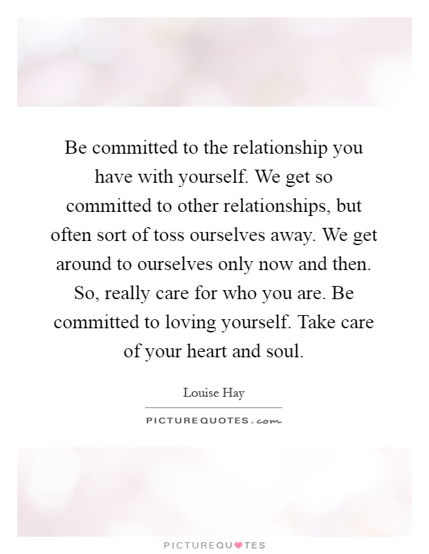 Be committed to the relationship you have with yourself. We get so committed to other relationships, but often sort of toss ourselves away. We get around to ourselves only now and then. So, really care for who you are. Be committed to loving yourself. Take care of your heart and soul Picture Quote #1