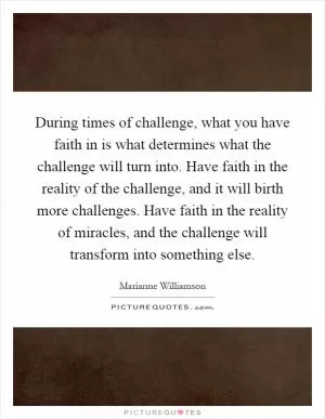 During times of challenge, what you have faith in is what determines what the challenge will turn into. Have faith in the reality of the challenge, and it will birth more challenges. Have faith in the reality of miracles, and the challenge will transform into something else Picture Quote #1