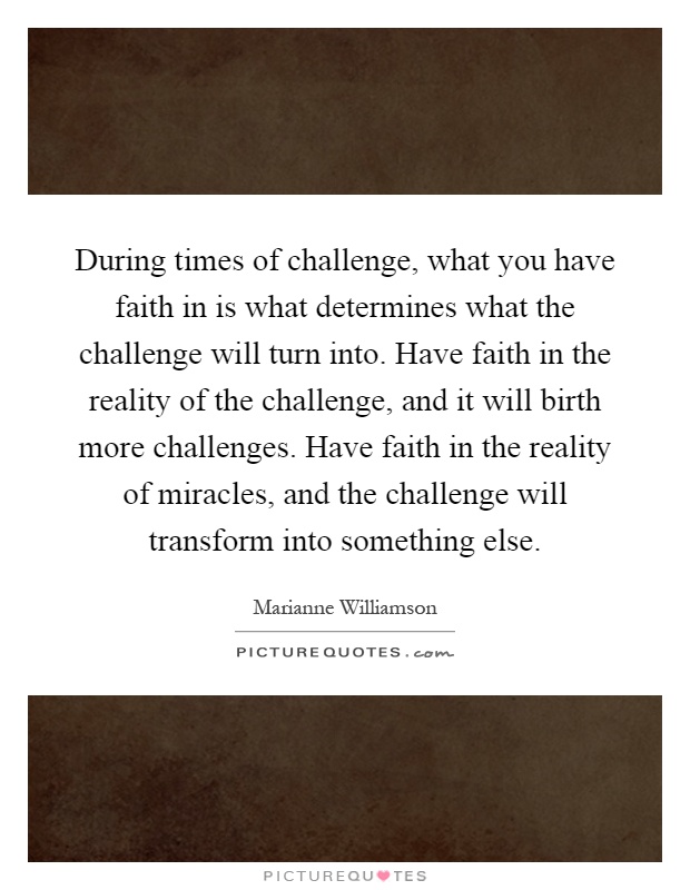 During times of challenge, what you have faith in is what determines what the challenge will turn into. Have faith in the reality of the challenge, and it will birth more challenges. Have faith in the reality of miracles, and the challenge will transform into something else Picture Quote #1