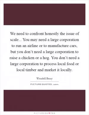 We need to confront honestly the issue of scale... You may need a large corporation to run an airline or to manufacture cars, but you don’t need a large corporation to raise a chicken or a hog. You don’t need a large corporation to process local food or local timber and market it locally Picture Quote #1