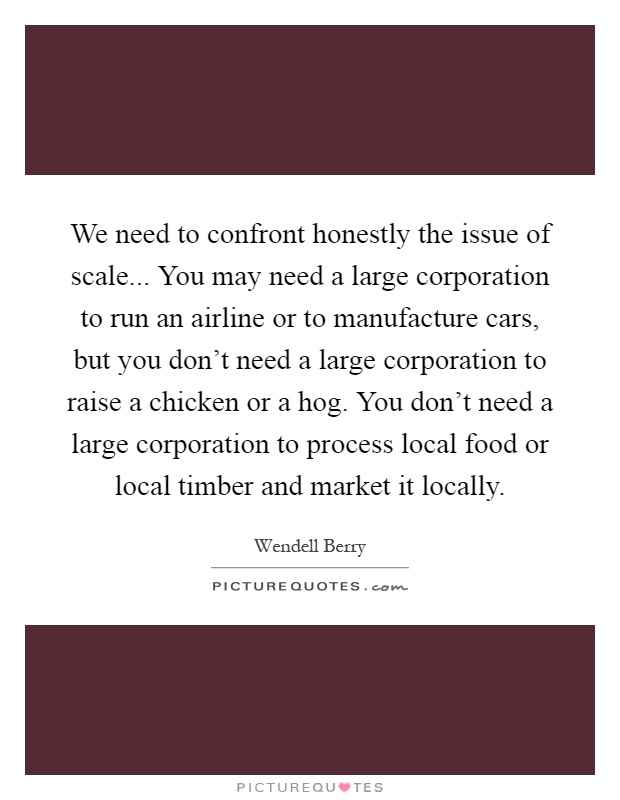 We need to confront honestly the issue of scale... You may need a large corporation to run an airline or to manufacture cars, but you don't need a large corporation to raise a chicken or a hog. You don't need a large corporation to process local food or local timber and market it locally Picture Quote #1