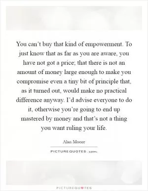 You can’t buy that kind of empowerment. To just know that as far as you are aware, you have not got a price; that there is not an amount of money large enough to make you compromise even a tiny bit of principle that, as it turned out, would make no practical difference anyway. I’d advise everyone to do it, otherwise you’re going to end up mastered by money and that’s not a thing you want ruling your life Picture Quote #1