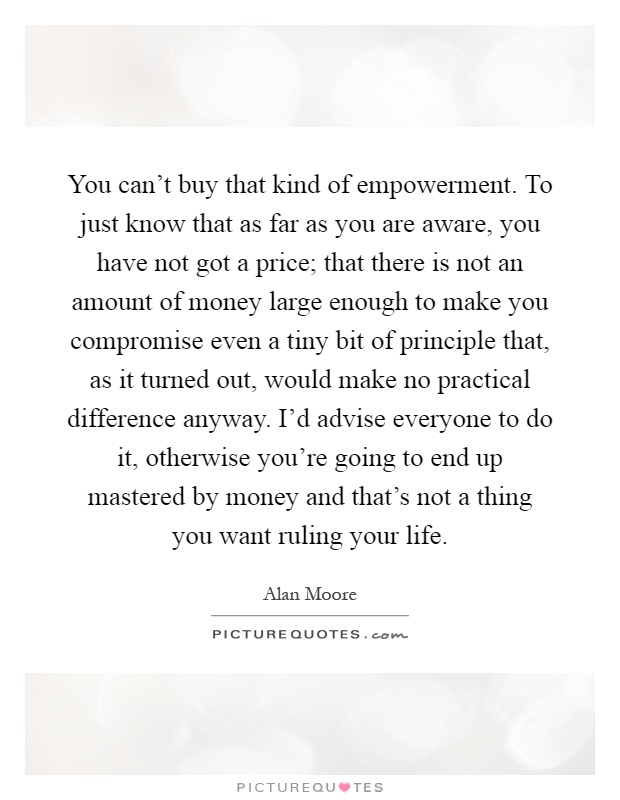 You can't buy that kind of empowerment. To just know that as far as you are aware, you have not got a price; that there is not an amount of money large enough to make you compromise even a tiny bit of principle that, as it turned out, would make no practical difference anyway. I'd advise everyone to do it, otherwise you're going to end up mastered by money and that's not a thing you want ruling your life Picture Quote #1