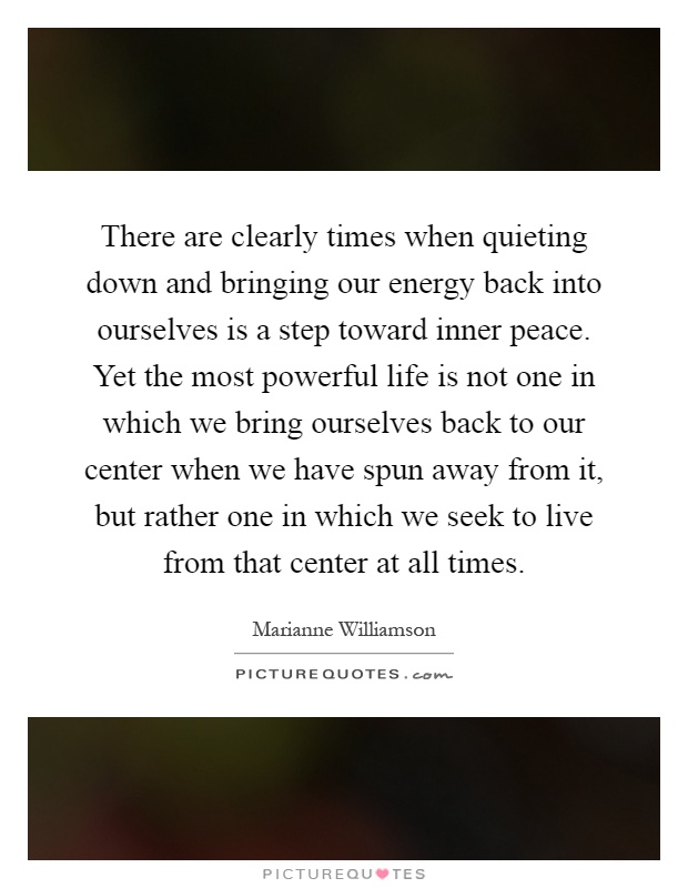 There are clearly times when quieting down and bringing our energy back into ourselves is a step toward inner peace. Yet the most powerful life is not one in which we bring ourselves back to our center when we have spun away from it, but rather one in which we seek to live from that center at all times Picture Quote #1