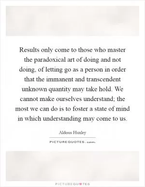Results only come to those who master the paradoxical art of doing and not doing, of letting go as a person in order that the immanent and transcendent unknown quantity may take hold. We cannot make ourselves understand; the most we can do is to foster a state of mind in which understanding may come to us Picture Quote #1