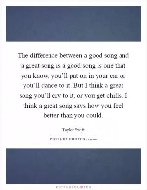 The difference between a good song and a great song is a good song is one that you know, you’ll put on in your car or you’ll dance to it. But I think a great song you’ll cry to it, or you get chills. I think a great song says how you feel better than you could Picture Quote #1