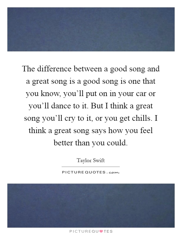 The difference between a good song and a great song is a good song is one that you know, you'll put on in your car or you'll dance to it. But I think a great song you'll cry to it, or you get chills. I think a great song says how you feel better than you could Picture Quote #1