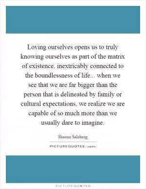 Loving ourselves opens us to truly knowing ourselves as part of the matrix of existence, inextricably connected to the boundlessness of life... when we see that we are far bigger than the person that is delineated by family or cultural expectations, we realize we are capable of so much more than we usually dare to imagine Picture Quote #1