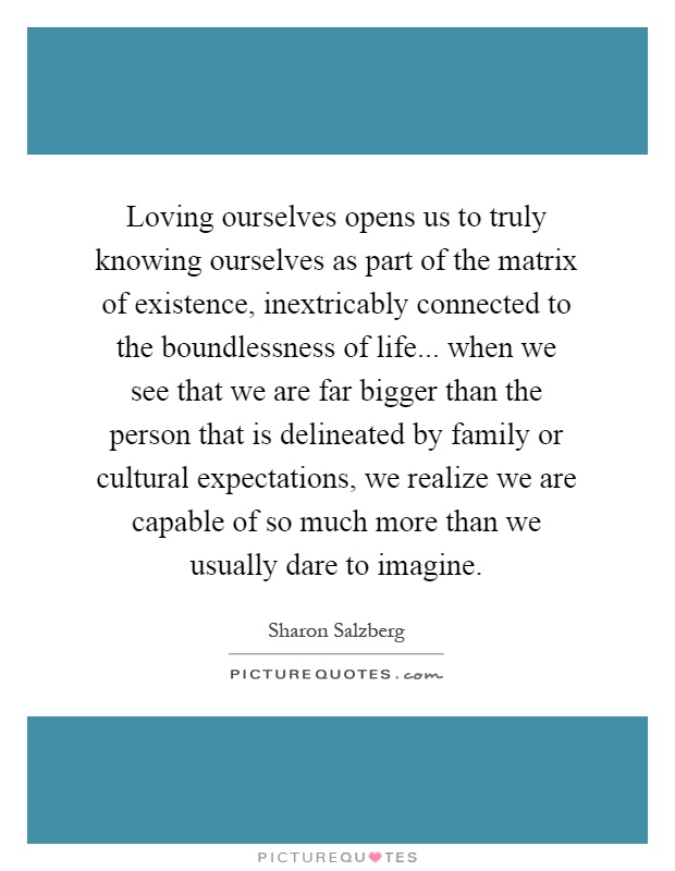 Loving ourselves opens us to truly knowing ourselves as part of the matrix of existence, inextricably connected to the boundlessness of life... when we see that we are far bigger than the person that is delineated by family or cultural expectations, we realize we are capable of so much more than we usually dare to imagine Picture Quote #1