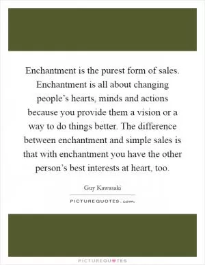 Enchantment is the purest form of sales. Enchantment is all about changing people’s hearts, minds and actions because you provide them a vision or a way to do things better. The difference between enchantment and simple sales is that with enchantment you have the other person’s best interests at heart, too Picture Quote #1
