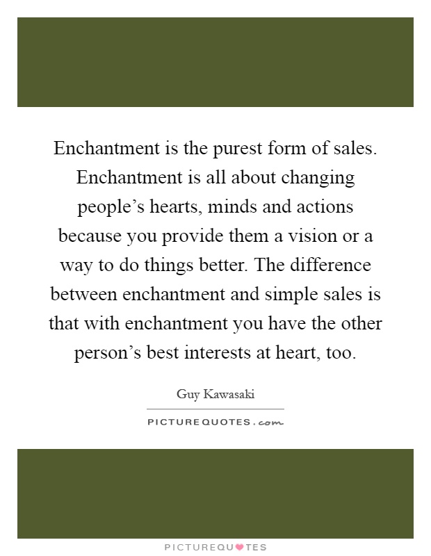 Enchantment is the purest form of sales. Enchantment is all about changing people's hearts, minds and actions because you provide them a vision or a way to do things better. The difference between enchantment and simple sales is that with enchantment you have the other person's best interests at heart, too Picture Quote #1