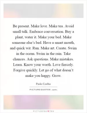 Be present. Make love. Make tea. Avoid small talk. Embrace conversation. Buy a plant, water it. Make your bed. Make someone else’s bed. Have a smart mouth, and quick wit. Run. Make art. Create. Swim in the ocean. Swim in the rain. Take chances. Ask questions. Make mistakes. Learn. Know your worth. Love fiercely. Forgive quickly. Let go of what doesn’t make you happy. Grow Picture Quote #1