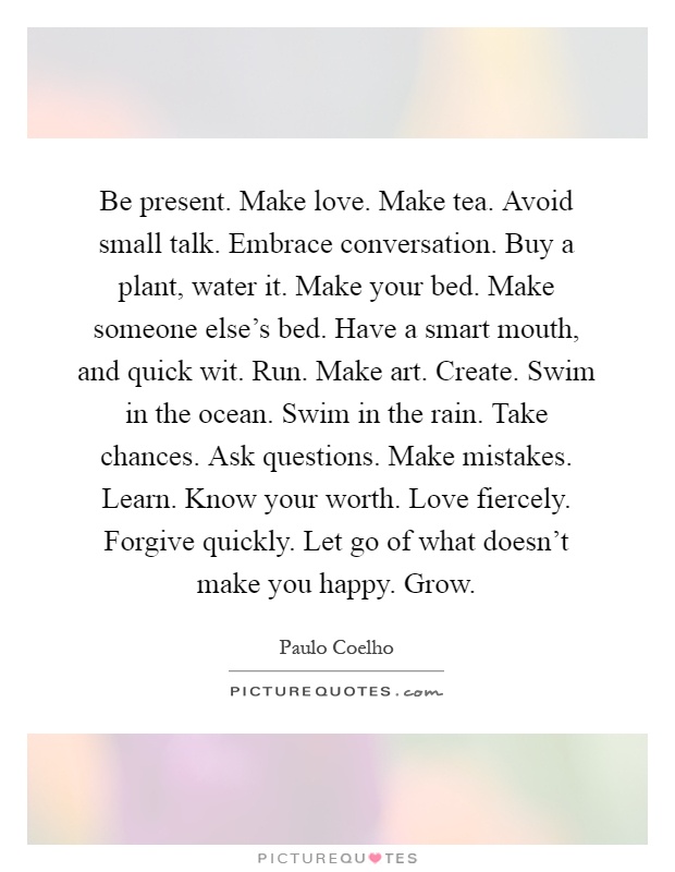Be present. Make love. Make tea. Avoid small talk. Embrace conversation. Buy a plant, water it. Make your bed. Make someone else's bed. Have a smart mouth, and quick wit. Run. Make art. Create. Swim in the ocean. Swim in the rain. Take chances. Ask questions. Make mistakes. Learn. Know your worth. Love fiercely. Forgive quickly. Let go of what doesn't make you happy. Grow Picture Quote #1