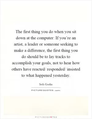 The first thing you do when you sit down at the computer: If you’re an artist, a leader or someone seeking to make a difference, the first thing you do should be to lay tracks to accomplish your goals, not to hear how others have reacted/ responded/ insisted to what happened yesterday Picture Quote #1